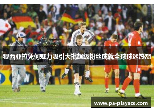 穆西亚拉凭何魅力吸引大批超级粉丝成就全球球迷热潮