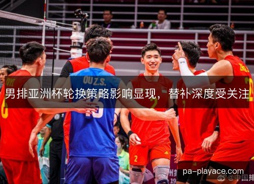 男排亚洲杯轮换策略影响显现，替补深度受关注