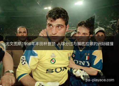 尤文图斯1996年丰田杯登顶 人球分过与脚底拉球的洲际碰撞 尤文图斯1996年丰田杯登顶 人球分过与脚底拉球的洲际碰撞